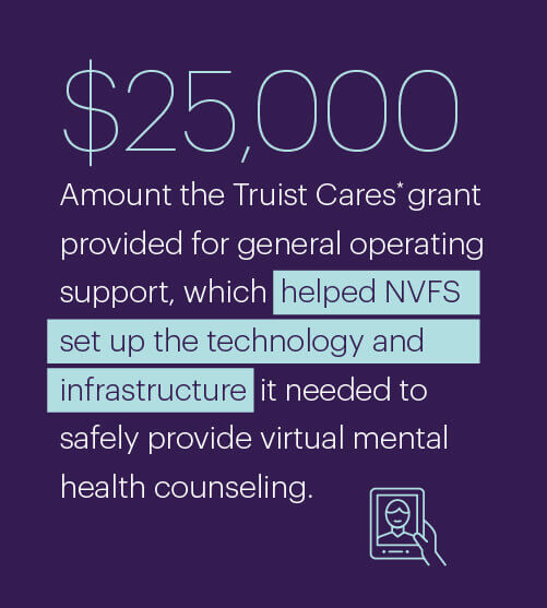 $25,000; Amount the Truist Cares grant provided for general operating support, which helped NVFS set up the technology and infrastructure it needed to safely provide virtual mental health counseling.